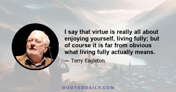 I say that virtue is really all about enjoying yourself, living fully; but of course it is far from obvious what living fully actually means.