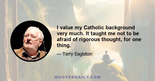 I value my Catholic background very much. It taught me not to be afraid of rigorous thought, for one thing.