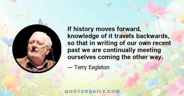 If history moves forward, knowledge of it travels backwards, so that in writing of our own recent past we are continually meeting ourselves coming the other way.