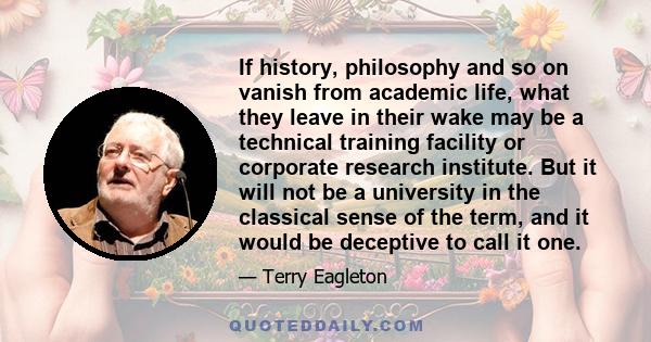 If history, philosophy and so on vanish from academic life, what they leave in their wake may be a technical training facility or corporate research institute. But it will not be a university in the classical sense of