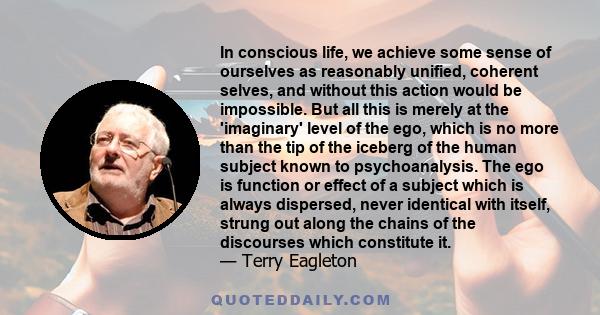 In conscious life, we achieve some sense of ourselves as reasonably unified, coherent selves, and without this action would be impossible. But all this is merely at the 'imaginary' level of the ego, which is no more