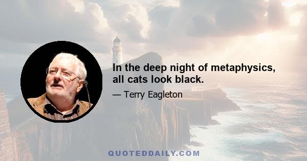 In the deep night of metaphysics, all cats look black.