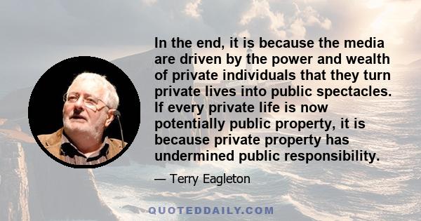 In the end, it is because the media are driven by the power and wealth of private individuals that they turn private lives into public spectacles. If every private life is now potentially public property, it is because