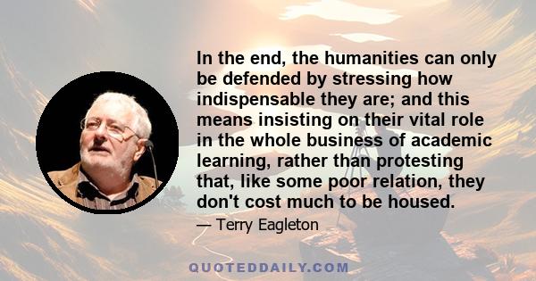 In the end, the humanities can only be defended by stressing how indispensable they are; and this means insisting on their vital role in the whole business of academic learning, rather than protesting that, like some