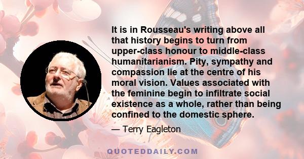 It is in Rousseau's writing above all that history begins to turn from upper-class honour to middle-class humanitarianism. Pity, sympathy and compassion lie at the centre of his moral vision. Values associated with the