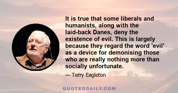 It is true that some liberals and humanists, along with the laid-back Danes, deny the existence of evil. This is largely because they regard the word 'evil' as a device for demonising those who are really nothing more