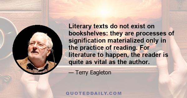 Literary texts do not exist on bookshelves: they are processes of signification materialized only in the practice of reading. For literature to happen, the reader is quite as vital as the author.