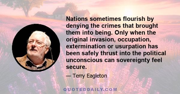 Nations sometimes flourish by denying the crimes that brought them into being. Only when the original invasion, occupation, extermination or usurpation has been safely thrust into the political unconscious can