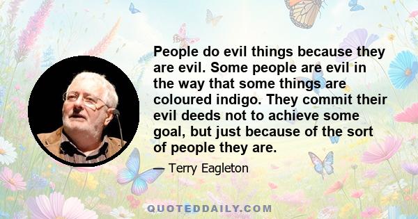 People do evil things because they are evil. Some people are evil in the way that some things are coloured indigo. They commit their evil deeds not to achieve some goal, but just because of the sort of people they are.