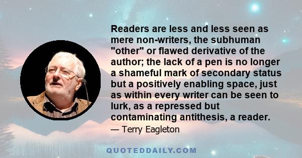 Readers are less and less seen as mere non-writers, the subhuman other or flawed derivative of the author; the lack of a pen is no longer a shameful mark of secondary status but a positively enabling space, just as