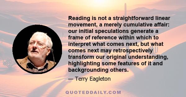 Reading is not a straightforward linear movement, a merely cumulative affair: our initial speculations generate a frame of reference within which to interpret what comes next, but what comes next may retrospectively