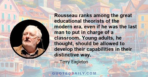 Rousseau ranks among the great educational theorists of the modern era, even if he was the last man to put in charge of a classroom. Young adults, he thought, should be allowed to develop their capabilities in their