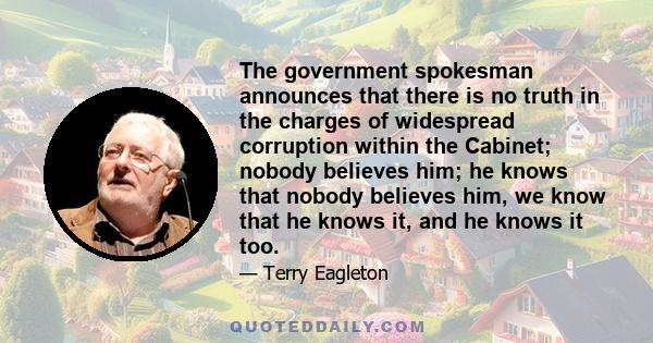 The government spokesman announces that there is no truth in the charges of widespread corruption within the Cabinet; nobody believes him; he knows that nobody believes him, we know that he knows it, and he knows it too.