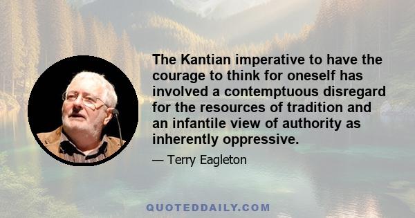 The Kantian imperative to have the courage to think for oneself has involved a contemptuous disregard for the resources of tradition and an infantile view of authority as inherently oppressive.