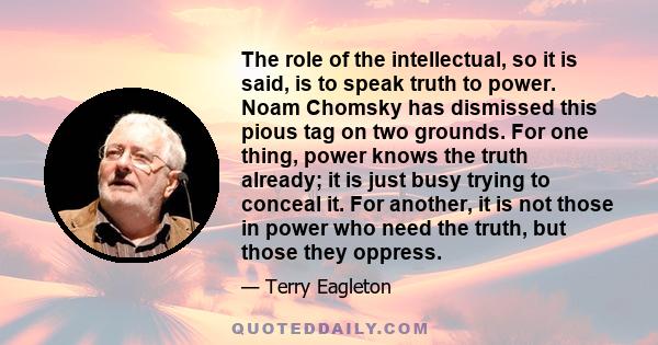 The role of the intellectual, so it is said, is to speak truth to power. Noam Chomsky has dismissed this pious tag on two grounds. For one thing, power knows the truth already; it is just busy trying to conceal it. For