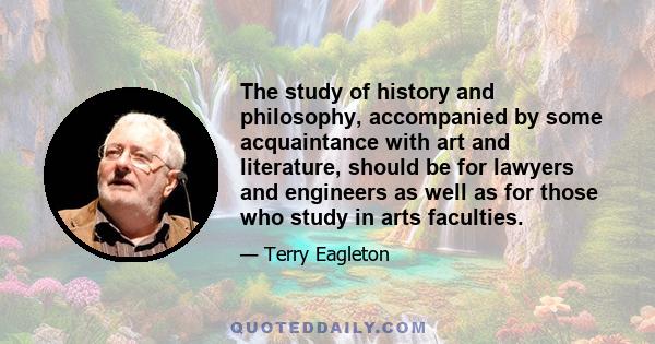 The study of history and philosophy, accompanied by some acquaintance with art and literature, should be for lawyers and engineers as well as for those who study in arts faculties.