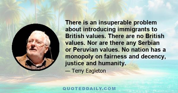 There is an insuperable problem about introducing immigrants to British values. There are no British values. Nor are there any Serbian or Peruvian values. No nation has a monopoly on fairness and decency, justice and