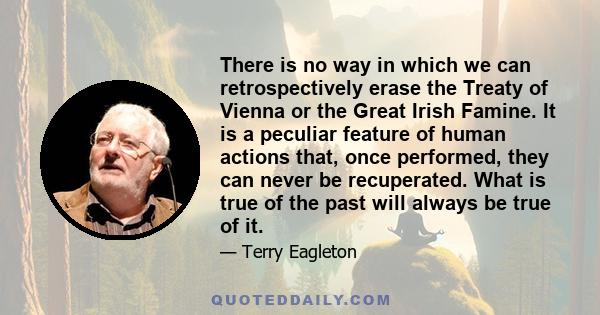 There is no way in which we can retrospectively erase the Treaty of Vienna or the Great Irish Famine. It is a peculiar feature of human actions that, once performed, they can never be recuperated. What is true of the