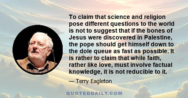 To claim that science and religion pose different questions to the world is not to suggest that if the bones of Jesus were discovered in Palestine, the pope should get himself down to the dole queue as fast as possible. 