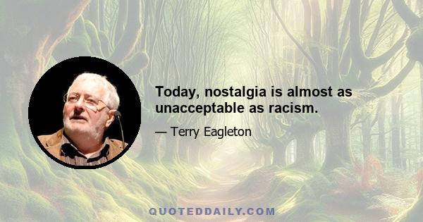 Today, nostalgia is almost as unacceptable as racism.