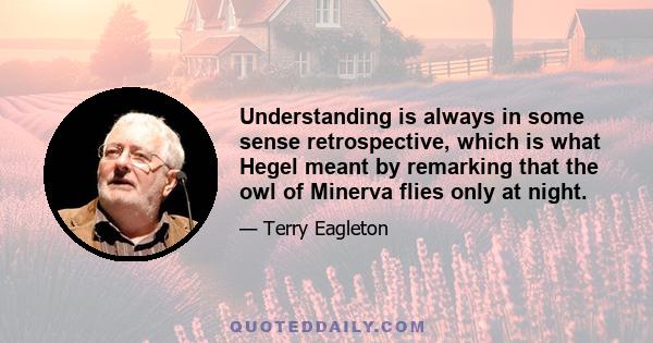 Understanding is always in some sense retrospective, which is what Hegel meant by remarking that the owl of Minerva flies only at night.