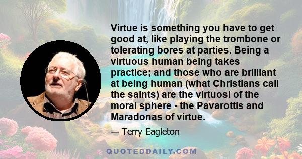 Virtue is something you have to get good at, like playing the trombone or tolerating bores at parties. Being a virtuous human being takes practice; and those who are brilliant at being human (what Christians call the