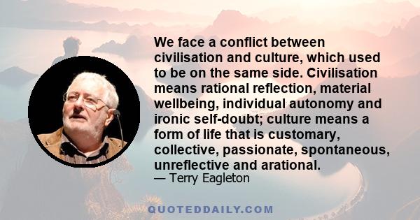 We face a conflict between civilisation and culture, which used to be on the same side. Civilisation means rational reflection, material wellbeing, individual autonomy and ironic self-doubt; culture means a form of life 