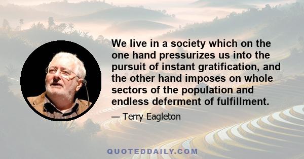 We live in a society which on the one hand pressurizes us into the pursuit of instant gratification, and the other hand imposes on whole sectors of the population and endless deferment of fulfillment.