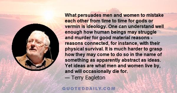 What persuades men and women to mistake each other from time to time for gods or vermin is ideology. One can understand well enough how human beings may struggle and murder for good material reasons - reasons connected, 