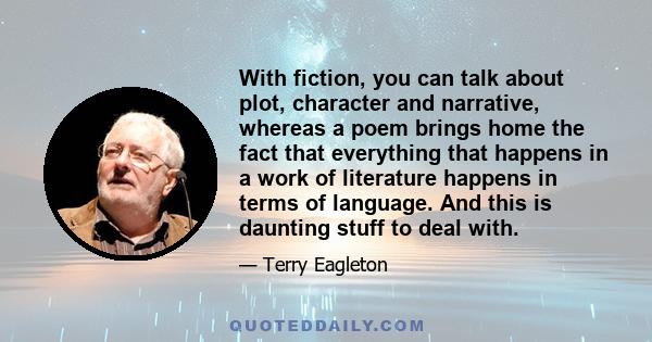 With fiction, you can talk about plot, character and narrative, whereas a poem brings home the fact that everything that happens in a work of literature happens in terms of language. And this is daunting stuff to deal