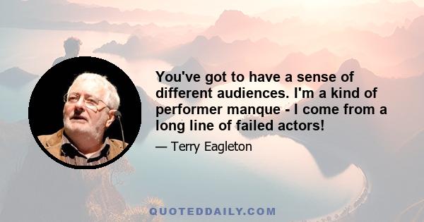 You've got to have a sense of different audiences. I'm a kind of performer manque - I come from a long line of failed actors!