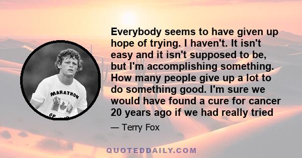 Everybody seems to have given up hope of trying. I haven't. It isn't easy and it isn't supposed to be, but I'm accomplishing something. How many people give up a lot to do something good. I'm sure we would have found a