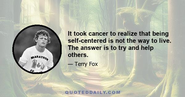 It took cancer to realize that being self-centered is not the way to live. The answer is to try and help others.