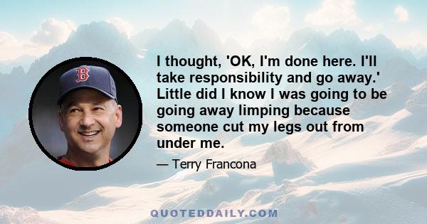 I thought, 'OK, I'm done here. I'll take responsibility and go away.' Little did I know I was going to be going away limping because someone cut my legs out from under me.