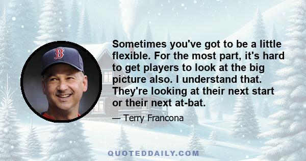 Sometimes you've got to be a little flexible. For the most part, it's hard to get players to look at the big picture also. I understand that. They're looking at their next start or their next at-bat.