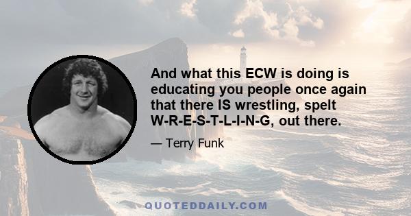 And what this ECW is doing is educating you people once again that there IS wrestling, spelt W-R-E-S-T-L-I-N-G, out there.