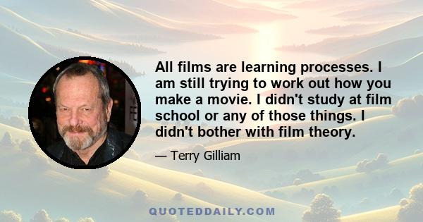 All films are learning processes. I am still trying to work out how you make a movie. I didn't study at film school or any of those things. I didn't bother with film theory.