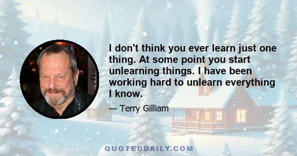 I don't think you ever learn just one thing. At some point you start unlearning things. I have been working hard to unlearn everything I know.