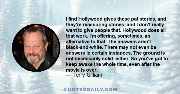 I find Hollywood gives these pat stories, and they're reassuring stories, and I don't really want to give people that. Hollywood does all that work. I'm offering, sometimes, an alternative to that. The answers aren't