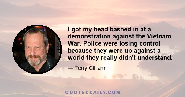 I got my head bashed in at a demonstration against the Vietnam War. Police were losing control because they were up against a world they really didn't understand.