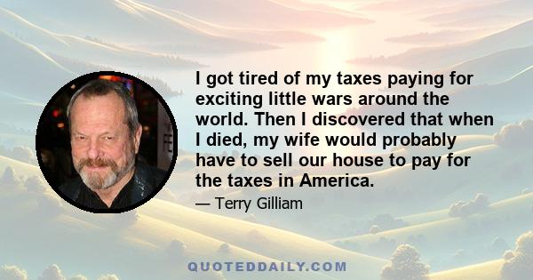 I got tired of my taxes paying for exciting little wars around the world. Then I discovered that when I died, my wife would probably have to sell our house to pay for the taxes in America.