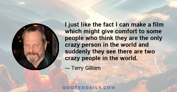 I just like the fact I can make a film which might give comfort to some people who think they are the only crazy person in the world and suddenly they see there are two crazy people in the world.