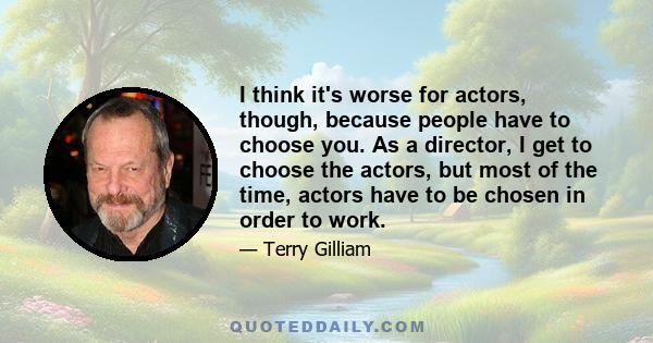 I think it's worse for actors, though, because people have to choose you. As a director, I get to choose the actors, but most of the time, actors have to be chosen in order to work.