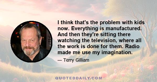 I think that's the problem with kids now. Everything is manufactured. And then they're sitting there watching the television, where all the work is done for them. Radio made me use my imagination.