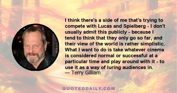 I think there's a side of me that's trying to compete with Lucas and Spielberg - I don't usually admit this publicly - because I tend to think that they only go so far, and their view of the world is rather simplistic.