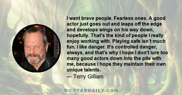 I want brave people. Fearless ones. A good actor just goes out and leaps off the edge and develops wings on his way down, hopefully. That's the kind of people I really enjoy working with. Playing safe isn't much fun. I