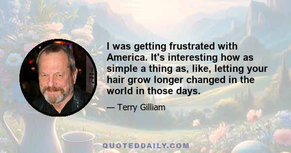 I was getting frustrated with America. It's interesting how as simple a thing as, like, letting your hair grow longer changed in the world in those days.