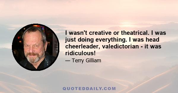 I wasn't creative or theatrical. I was just doing everything. I was head cheerleader, valedictorian - it was ridiculous!