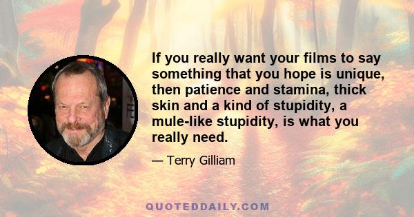 If you really want your films to say something that you hope is unique, then patience and stamina, thick skin and a kind of stupidity, a mule-like stupidity, is what you really need.