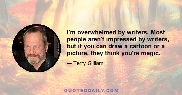 I'm overwhelmed by writers. Most people aren't impressed by writers, but if you can draw a cartoon or a picture, they think you're magic.